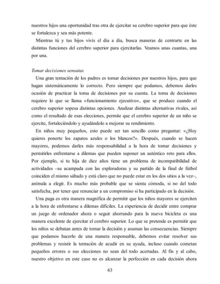 nuestros hijos una oportunidad tras otra de ejercitar su cerebro superior para que éste
se fortalezca y sea más potente.
Mientras tú y tus hijos vivís el día a día, busca maneras de centrarte en las
distintas funciones del cerebro superior para ejercitarlas. Veamos unas cuantas, una
por una.
Tomar decisiones sensatas
Una gran tentación de los padres es tomar decisiones por nuestros hijos, para que
hagan sistemáticamente lo correcto. Pero siempre que podamos, debemos darles
ocasión de practicar la toma de decisiones por su cuenta. La toma de decisiones
requiere lo que se llama «funcionamiento ejecutivo», que se produce cuando el
cerebro superior sopesa distintas opciones. Analizar distintas alternativas rivales, así
como el resultado de esas elecciones, permite que el cerebro superior de un niño se
ejercite, fortaleciéndolo y ayudándolo a mejorar su rendimiento.
En niños muy pequeños, esto puede ser tan sencillo como preguntar: «¿Hoy
quieres ponerte los zapatos azules o los blancos?». Después, cuando se hacen
mayores, podemos darles más responsabilidad a la hora de tomar decisiones y
permitirles enfrentarse a dilemas que pueden suponer un auténtico reto para ellos.
Por ejemplo, si tu hija de diez años tiene un problema de incompatibilidad de
actividades –su acampada con las exploradoras y su partido de la final de fútbol
coinciden el mismo sábado y está claro que no puede estar en los dos sitios a la vez–,
anímala a elegir. Es mucho más probable que se sienta cómoda, si no del todo
satisfecha, por tener que renunciar a un compromiso si ha participado en la decisión.
Una paga es otra manera magnífica de permitir que los niños mayores se ejerciten
a la hora de enfrentarse a dilemas difíciles. La experiencia de decidir entre comprar
un juego de ordenador ahora o seguir ahorrando para la nueva bicicleta es una
manera excelente de ejercitar el cerebro superior. Lo que se pretende es permitir que
los niños se debatan antes de tomar la decisión y asuman las consecuencias. Siempre
que podamos hacerlo de una manera responsable, debemos evitar resolver sus
problemas y resistir la tentación de acudir en su ayuda, incluso cuando cometan
pequeños errores o sus elecciones no sean del todo acertadas. Al fin y al cabo,
nuestro objetivo en este caso no es alcanzar la perfección en cada decisión ahora
63
 