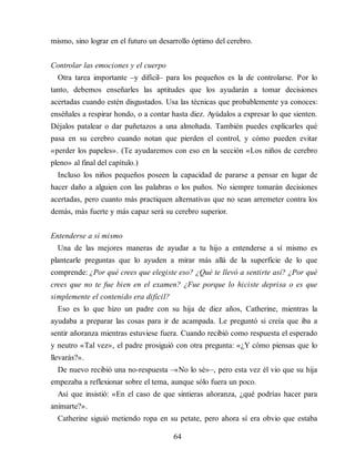 mismo, sino lograr en el futuro un desarrollo óptimo del cerebro.
Controlar las emociones y el cuerpo
Otra tarea importante –y difícil– para los pequeños es la de controlarse. Por lo
tanto, debemos enseñarles las aptitudes que los ayudarán a tomar decisiones
acertadas cuando estén disgustados. Usa las técnicas que probablemente ya conoces:
enséñales a respirar hondo, o a contar hasta diez. Ayúdalos a expresar lo que sienten.
Déjalos patalear o dar puñetazos a una almohada. También puedes explicarles qué
pasa en su cerebro cuando notan que pierden el control, y cómo pueden evitar
«perder los papeles». (Te ayudaremos con eso en la sección «Los niños de cerebro
pleno» al final del capítulo.)
Incluso los niños pequeños poseen la capacidad de pararse a pensar en lugar de
hacer daño a alguien con las palabras o los puños. No siempre tomarán decisiones
acertadas, pero cuanto más practiquen alternativas que no sean arremeter contra los
demás, más fuerte y más capaz será su cerebro superior.
Entenderse a sí mismo
Una de las mejores maneras de ayudar a tu hijo a entenderse a sí mismo es
plantearle preguntas que lo ayuden a mirar más allá de la superficie de lo que
comprende: ¿Por qué crees que elegiste eso? ¿Qué te llevó a sentirte así? ¿Por qué
crees que no te fue bien en el examen? ¿Fue por​que lo hiciste deprisa o es que
simplemente el contenido era difícil?
Eso es lo que hizo un padre con su hija de diez años, Catherine, mientras la
ayudaba a preparar las cosas para ir de acampada. Le preguntó si creía que iba a
sentir añoranza mientras estuviese fuera. Cuando recibió como respuesta el esperado
y neutro «Tal vez», el padre prosiguió con otra pregunta: «¿Y cómo piensas que lo
llevarás?».
De nuevo recibió una no-respuesta –«No lo sé»–, pero esta vez él vio que su hija
empezaba a reflexionar sobre el tema, aunque sólo fuera un poco.
Así que insistió: «En el caso de que sintieras añoranza, ¿qué podrías hacer para
animarte?».
Catherine siguió metiendo ropa en su petate, pero ahora sí era obvio que estaba
64
 
