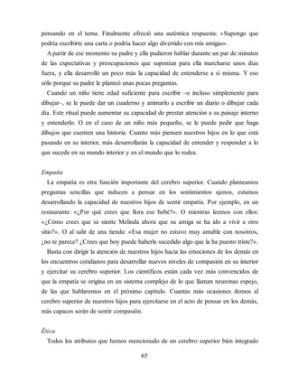 pensando en el tema. Finalmente ofreció una auténtica respuesta: «Supongo que
podría escribirte una carta o podría hacer algo divertido con mis amigas».
A partir de ese momento su padre y ella pudieron hablar durante un par de minutos
de las expectativas y preocupaciones que suponían para ella marcharse unos días
fuera, y ella desarrolló un poco más la capacidad de entenderse a sí misma. Y eso
sólo porque su padre le planteó unas pocas preguntas.
Cuando un niño tiene edad suficiente para escribir –o incluso simplemente para
dibujar–, se le puede dar un cuaderno y animarlo a escribir un diario o dibujar cada
día. Este ritual puede aumentar su capacidad de prestar atención a su paisaje interno
y entenderlo. O en el caso de un niño más pequeño, se le puede pedir que haga
dibujos que cuenten una historia. Cuanto más piensen nuestros hijos en lo que está
pasando en su interior, más desarrollarán la capacidad de entender y responder a lo
que sucede en su mundo interior y en el mundo que lo rodea.
Empatía
La empatía es otra función importante del cerebro superior. Cuando planteamos
preguntas sencillas que inducen a pensar en los sentimientos ajenos, estamos
desarrollando la capacidad de nuestros hijos de sentir empatía. Por ejemplo, en un
restaurante: «¿Por qué crees que llora ese bebé?». O mientras leemos con ellos:
«¿Cómo crees que se siente Melinda ahora que su amiga se ha ido a vivir a otro
sitio?». O al salir de una tienda: «Esa mujer no estuvo muy amable con nosotros,
¿no te parece? ¿Crees que hoy puede haberle sucedido algo que la ha puesto triste?».
Basta con dirigir la atención de nuestros hijos hacia las emociones de los demás en
los encuentros cotidianos para desarrollar nuevos niveles de compasión en su interior
y ejercitar su cerebro superior. Los científicos están cada vez más convencidos de
que la empatía se origina en un sistema complejo de lo que llaman neuronas espejo,
de las que hablaremos en el próximo capítulo. Cuantas más ocasiones demos al
cerebro superior de nuestros hijos para ejercitarse en el acto de pensar en los demás,
más capaces serán de sentir compasión.
Ética
Todos los atributos que hemos mencionado de un cerebro superior bien integrado
65
 