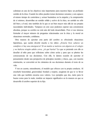 culminan en uno de los objetivos más importantes para nuestros hijos: un profundo
sentido de la ética. Cuando los niños pueden tomar decisiones sensatas y son capaces
al mismo tiempo de controlarse y actuar basándose en la empatía y la comprensión
de sí mismos, desarrollan un sentido sólido y activo de la ética, un sentido no sólo
del bien y el mal, sino también de lo que es un bien mayor más allá de sus propias
necesidades individuales. Tampoco en este caso podemos esperar una consistencia
absoluta, porque su cerebro no está aún del todo desarrollado. Pero sí nos interesa
formular el mayor número de preguntas relacionadas con la ética y la moral en
situaciones normales, cotidianas.
Otra manera de ejercitar esta parte del cerebro es ofreciendo situaciones
hipotéticas, que suelen divertir mucho a los niños: ¿Estaría bien saltarse un
semáforo si hay una emergencia? Si un matón se metiera con alguien en el colegio
y no hubiera ningún adulto cerca, ¿tú qué harías? Lo que se pretende con ello es
desafiar al niño para que reflexione sobre cómo actúa y para que se plantee las
consecuencias de sus decisiones. Con ello, le damos ocasión de ejercitar el
pensamiento desde una perspectiva de principios morales y éticos, que, con nuestra
orientación, se convertirá en los cimientos de sus decisiones durante el resto de su
vida.
Y ten en cuenta, naturalmente, el modelo que ofreces con tu propia conducta. Al
enseñarle honestidad, generosidad, bondad y respeto, asegúrate de que te ve llevar
una vida que también encarna esos valores. Los ejemplos que des, tanto para lo
bueno como para lo malo, tendrán un impacto significativo en la manera en que se
desarrolle el cerebro superior de tu hijo.
66
 