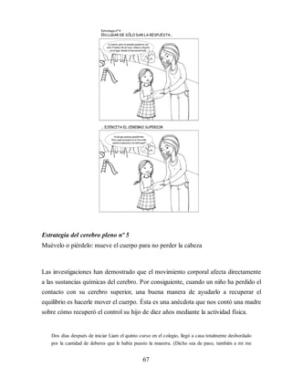Estrategia del cerebro pleno nº 5
Muévelo o piérdelo: mueve el cuerpo para no perder la cabeza
Las investigaciones han demostrado que el movimiento corporal afecta directamente
a las sustancias químicas del cerebro. Por consiguiente, cuando un niño ha perdido el
contacto con su cerebro superior, una buena manera de ayudarlo a recuperar el
equilibrio es hacerle mover el cuerpo. Ésta es una anécdota que nos contó una madre
sobre cómo recuperó el control su hijo de diez años mediante la actividad física.
Dos días después de iniciar Liam el quinto curso en el colegio, llegó a casa totalmente desbordado
por la cantidad de deberes que le había puesto la maestra. (Dicho sea de paso, también a mí me
67
 