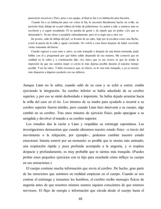 parecieron excesivos.) Pero, pese a sus quejas, al final se fue a su habitación para hacerlos.
Cuando fui a su habitación para ver cómo le iba, lo encontré literalmente hecho un ovillo, en
posición fetal, debajo de su puf relleno de bolas de poliestireno. Lo animé a salir, a sentarse ante su
escritorio y a seguir estudiando. Él no paraba de gemir y de repetir que no podía: «¡Es que es
demasiado!». Y
o me ofrecí a ayudarlo reiteradamente, pero él se negó una y otra vez.
De pronto, salió de debajo del puf, se levantó de un salto, bajó por la escalera como una flecha,
cruzó la puerta de la calle y siguió corriendo. No volvió a casa hasta después de haber recorrido
varias manzanas del barrio.
Cuando regresó a casa sano y salvo, ya más tranquilo y después de una buena merienda, pude
hablar con él y preguntarle por qué había salido disparado de esa manera. Me contestó que en
realidad no lo sabía y a continuación dijo: «Lo único que se me ocurre es que he tenido la
impresión de que me sentiría mejor si corría lo más deprisa posible durante el máximo tiempo
posible. Y así ha sido». Y debo reconocer que, en efecto, se lo veía más tranquilo, y ya se mostró
más dispuesto a dejarme ayudarlo con sus deberes.
Aunque Liam no lo sabía, cuando salió de su casa y se echó a correr, estaba
ejerciendo la integración. Su cerebro inferior se había adueñado de su cerebro
superior, y por eso se sintió desbordado e impotente. Se había dejado arrastrar hacia
la orilla del caos en el río. Los intentos de su madre para ayudarlo a recurrir a su
cerebro superior fueron inútiles, pero cuando Liam hizo intervenir a su cuerpo, algo
cambió en su cerebro. Tras unos minutos de ejercicio físico, pudo apaciguar a su
amígdala y devolver el mando a su cerebro superior.
Los estudios dan la razón a Liam y respaldan su estrategia espon​tánea. Las
investigaciones demuestran que cuando alteramos nuestro estado físico –a través del
movimiento o la relajación, por ejem​plo–, podemos cambiar nuestro estado
emocional. Intenta sonreír por un momento: es posible que te sientas más animado;
una respiración rápida y poca profunda acompaña a la angustia, y si respiras
despacio y profundamente, es muy probable que te sientas más tranquilo. (Puedes
probar estos pequeños ejercicios con tu hijo para enseñarle cómo influye su cuerpo
en sus sensaciones.)
El cuerpo contiene mucha información que envía al cerebro. De hecho, gran parte
de las emociones que sentimos en realidad empiezan en el cuerpo. Cuando se nos
contrae el estómago y tensamos los hombros, el cerebro recibe mensajes físicos de
angustia antes de que nosotros mismos seamos siquiera conscientes de que estamos
nerviosos. El flujo de energía e información que circula desde el cuerpo hasta el
68
 