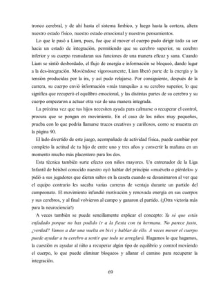tronco cerebral, y de ahí hasta el sistema límbico, y luego hasta la corteza, altera
nuestro estado físico, nuestro estado emocional y nuestros pensamientos.
Lo que le pasó a Liam, pues, fue que al mover el cuerpo pudo di​rigir todo su ser
hacia un estado de integración, permitiendo que su cerebro superior, su cerebro
inferior y su cuerpo reanudaran sus funciones de una manera eficaz y sana. Cuando
Liam se sintió desbordado, el flujo de energía e información se bloqueó, dando lugar
a la des-integración. Moviéndose vigorosamente, Liam liberó parte de la energía y la
tensión producidas por la ira, y así pudo relajarse. Por consiguiente, después de la
carrera, su cuerpo envió información «más tranquila» a su cerebro superior, lo que
significa que recuperó el equilibro emocional, y las distintas partes de su cerebro y su
cuerpo empezaron a actuar otra vez de una manera integrada.
La próxima vez que tus hijos necesiten ayuda para calmarse o recuperar el control,
procura que se pongan en movimiento. En el caso de los niños muy pequeños,
prueba con lo que podría llamarse trucos creativos y cariñosos, como se muestra en
la página 90.
El lado divertido de este juego, acompañado de actividad física, puede cambiar por
completo la actitud de tu hijo de entre uno y tres años y convertir la mañana en un
momento mucho más placentero para los dos.
Esta técnica también surte efecto con niños mayores. Un entrenador de la Liga
Infantil de béisbol conocido nuestro oyó hablar del principio «muévelo o piérdelo» y
pidió a sus jugadores que dieran saltos en la caseta cuando se desanimaron al ver que
el equipo contrario les sacaba varias carreras de ventaja durante un partido del
campeonato. El movimiento infundió motivación y renovada energía en sus cuerpos
y sus cerebros, y al final volvieron al campo y ganaron el partido. (¡Otra victoria más
para la neurociencia!)
A veces también se puede sencillamente explicar el concepto: Ya sé que estás
enfadado porque no has podido ir a la fiesta con tu hermana. No parece justo,
¿verdad? Vamos a dar una vuelta en bici y hablar de ello. A veces mover el cuerpo
puede ayudar a tu cerebro a sentir que todo se arreglará. Hagamos lo que hagamos,
la cuestión es ayudar al niño a recuperar algún tipo de equilibrio y control moviendo
el cuerpo, lo que puede eliminar bloqueos y allanar el camino para recuperar la
integración.
69
 