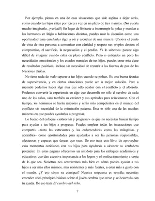 Por ejemplo, piensa en una de esas situaciones que sólo aspiras a dejar atrás,
como cuando tus hijos riñen por tercera vez en un plazo de tres minutos. (No cuesta
mucho imaginarlo, ¿verdad?) En lugar de limitarte a interrumpir la pelea y mandar a
los hermanos en litigio a habitaciones distintas, puedes usar la discusión como una
oportunidad para enseñarles algo: a oír y escuchar de una manera reflexiva el punto
de vista de otra persona; a comunicar con claridad y respeto sus propios deseos; el
compromiso, el sacrificio, la negociación y el perdón. Ya lo sabemos: parece algo
difícil de imaginar cuando estás en pleno conflicto. Pero si entiendes un poco las
necesidades emocionales y los estados mentales de tus hijos, puedes crear esta clase
de resultados positivos, incluso sin necesidad de recurrir a las fuerzas de paz de las
Naciones Unidas.
No tiene nada de malo separar a tus hijos cuando se pelean. Es una buena técnica
de supervivencia, y en ciertas situaciones puede ser la mejor solución. Pero a
menudo podemos hacer algo más que sólo acabar con el conflicto y el alboroto.
Podemos convertir la experiencia en algo que desarrolle no sólo el cerebro de cada
uno de los niños, sino también su carácter y sus aptitudes para relacionarse. Con el
tiempo, los hermanos se harán mayores y serán más competentes en el manejo del
conflicto sin necesidad de la orientación paterna. Ésta es sólo una de las muchas
maneras en que puedes ayudarlos a progresar.
Lo bueno del enfoque «sobrevivir y progresar» es que no necesitas buscar tiempo
para ayudar a tus hijos a progresar. Puedes emplear todas las interacciones que
compartís –tanto las estresantes y las enfurecedoras como las milagrosas y
adorables– como opor​tunidades para ayudarlos a ser las personas responsables,
afectuosas y capaces que deseas que sean. De eso trata este libro: de aprovechar
esos momentos cotidianos con tus hijos para ayudarlos a alcanzar su verdadero
potencial. En estas páginas ofrecemos un antídoto para los enfoques académicos y
educativos que dan excesiva importancia a los logros y el perfeccionamiento a costa
de lo que sea. Nosotros nos centraremos más bien en cómo puedes ayudar a tus
hijos a ser más ellos mismos, más resistentes y más fuertes, a estar más a gusto con
el mundo. ¿Y eso cómo se consigue? Nuestra respuesta es sencilla: necesitas
entender unos principios básicos sobre el joven cerebro que crece y se desarrolla con
tu ayuda. De eso trata El cerebro del niño.
7
 
