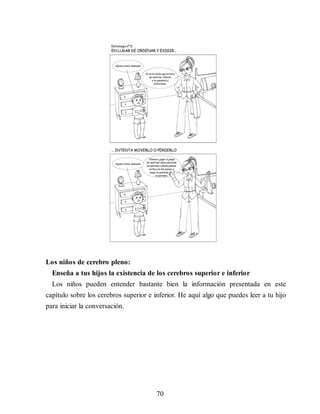 Los niños de cerebro pleno:
Enseña a tus hijos la existencia de los cerebros superior e inferior
Los niños pueden entender bastante bien la información presentada en este
capítulo sobre los cerebros superior e inferior. He aquí algo que puedes leer a tu hijo
para iniciar la conversación.
70
 