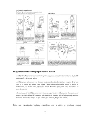 Integrarnos: usar nuestra propia escalera mental
«Mi hijo llevaba cuarenta y cinco minutos gritando y yo no sabía cómo tranquilizarlo. Al final le
grité yo a él: «¡A veces te odio!».
«Mi hijo de dos años arañó a su hermano recién nacido, dejándole un buen rasguño. Le di una
zurra en el trasero, sus buenos cinco golpes. Luego salí de la habitación, recorrí el pasillo, di
media vuelta y le di otros cinco golpes en el trasero. Fue tal el grito que le lancé que se llevó un
susto de muerte.»
«Después de decir a mi hija, mientras se columpiaba, que tuviera cuidado con su hermanito por si
pasaba corriendo delante del columpio, prácticamente lo embistió. Me enfadé tanto que, enfrente
de todo el mundo en el parque, le dije: «Pero ¿qué te pasa? ¿Es que eres tonta?».
Éstas son experiencias bastante espantosas que a veces se producen cuando
71
 