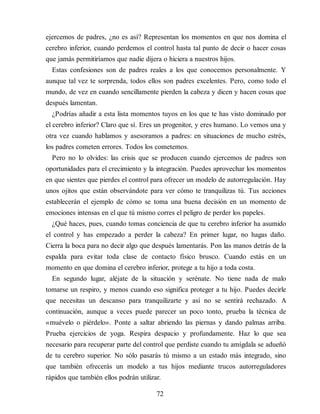 ejercemos de padres, ¿no es así? Representan los momentos en que nos domina el
cerebro inferior, cuando perdemos el control hasta tal punto de decir o hacer cosas
que jamás permitiríamos que nadie dijera o hiciera a nuestros hijos.
Estas confesiones son de padres reales a los que conocemos personalmente. Y
aunque tal vez te sorprenda, todos ellos son padres excelentes. Pero, como todo el
mundo, de vez en cuando sencillamente pierden la cabeza y dicen y hacen cosas que
después lamentan.
¿Podrías añadir a esta lista momentos tuyos en los que te has visto dominado por
el cerebro inferior? Claro que sí. Eres un progenitor, y eres humano. Lo vemos una y
otra vez cuando hablamos y asesoramos a padres: en situaciones de mucho estrés,
los padres cometen errores. Todos los cometemos.
Pero no lo olvides: las crisis que se producen cuando ejercemos de padres son
oportunidades para el crecimiento y la integración. Puedes aprovechar los momentos
en que sientes que pierdes el control para ofrecer un modelo de autorregulación. Hay
unos ojitos que están observándote para ver cómo te tranquilizas tú. Tus acciones
establecerán el ejemplo de cómo se toma una buena decisión en un momento de
emociones intensas en el que tú mismo corres el peligro de perder los papeles.
¿Qué haces, pues, cuando tomas conciencia de que tu cerebro inferior ha asumido
el control y has empezado a perder la cabeza? En primer lugar, no hagas daño.
Cierra la boca para no decir algo que después lamentarás. Pon las manos detrás de la
espalda para evitar toda clase de contacto físico brusco. Cuando estás en un
momento en que domina el cerebro inferior, protege a tu hijo a toda costa.
En segundo lugar, aléjate de la situación y serénate. No tiene nada de malo
tomarse un respiro, y menos cuando eso significa proteger a tu hijo. Puedes decirle
que necesitas un descanso para tranquilizarte y así no se sentirá rechazado. A
continuación, aunque a veces puede parecer un poco tonto, prueba la técnica de
«muévelo o piérdelo». Ponte a saltar abriendo las piernas y dando palmas arriba.
Prueba ejercicios de yoga. Respira despacio y profundamente. Haz lo que sea
necesario para recuperar parte del control que perdiste cuando tu amígdala se adueñó
de tu cerebro superior. No sólo pasarás tú mismo a un estado más integrado, sino
que también ofrecerás un modelo a tus hijos mediante trucos autorreguladores
rápidos que también ellos podrán utilizar.
72
 