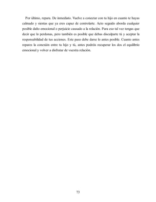 Por último, repara. De inmediato. Vuelve a conectar con tu hijo en cuanto te hayas
calmado y sientas que ya eres capaz de controlarte. Acto seguido aborda cualquier
posible daño emocional o perjuicio causado a la relación. Para eso tal vez tengas que
decir que lo perdonas, pero también es posible que debas disculparte tú y aceptar la
responsabilidad de tus acciones. Este paso debe darse lo antes posible. Cuanto antes
repares la conexión entre tu hijo y tú, antes podréis recuperar los dos el equilibrio
emocional y volver a disfrutar de vuestra relación.
73
 