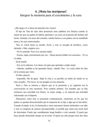 4. ¡Mata las mariposas!
Integrar la memoria para el crecimiento y la cura
–¡Me niego a ir a clases de natación este verano!
El hijo de Tina de siete años pronunció estas palabras con firmeza cuando se
enteró de que sus padres lo habían apuntado a un curso en la piscina del instituto del
barrio. Sentado a la mesa del comedor, miraba furioso a sus padres con la mandíbula
tensa y los ojos entrecerrados.
Tina se volvió hacia su marido, Scott, y éste se encogió de hombros, como
diciendo: «Vale, empiezo yo».
–No lo entiendo. Pero si te encanta nadar.
–Exacto, papá, precisamente por eso. –Hasta parecía hablar con sarcasmo–. Yo ya
sé nadar.
Scott asintió.
–Eso ya lo sabemos. Las clases son para que aprendas a nadar mejor.
–Además, también se ha apuntado Henry –añadió Tina–. Lo verás todos los días
de la semana que viene.
El niño cabeceó.
–Imposible. Me da igual. –Bajó la vista y se percibió un atisbo de miedo en su
tono resuelto–. Por favor, no me pongáis en esta situación.
Scott y Tina se miraron y dijeron que se lo pensarían y ya segui​rían con la
conversación en otro momento. Pero estaban atónitos. Era inaudito que su hijo
rechazara una actividad con Henry, su mejor amigo, y en especial una actividad
relacionada con el deporte.
Situaciones como ésta se presentan continuamente, momentos en los que los
padres se quedan desconcertados por la respuesta de su hijo a algo que le han dicho.
Cuando el miedo, la ira, la frustración y otras emociones fuertes desbordan a un niño
y éste se comporta de manera incomprensible, es posible que exista una razón fácil
de determinar. Puede que sencillamente tenga hambre o esté cansado. O quizá que
haya pasado demasiado tiempo en el coche. O quizá sea sólo porque tiene dos años
75
 
