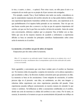 (o tres, o cuatro, o cinco… o quince). Pero otras veces, un niño pasa al acto o se
comporta de un modo que no es propio de él por razones más arraigadas.
Por ejemplo, cuando Tina y Scott hablaron más tarde esa noche, coincidieron en
que la sorprendente respuesta del cerebro derecho de su hijo podía haberse debido a
una experiencia ligeramente traumática sufrida tres años antes, una experiencia en la
que probablemente él ni siquiera había pensado en ese momento. Tina vio que era
una buena ocasión para dar a conocer a su hijo un par de aspectos importantes del
cerebro, así que eso fue lo que hizo esa noche a la hora de acostarlo. Antes de contar
esta conversación, debemos explicar qué se proponía Tina al hablar con su hijo.
Sabía que una de las mejores maneras de ayudarlo a enfrentarse a experiencias
difíciles se basa en entender los principios científicos fundamentales sobre cómo
actúa la memoria en el cerebro.
La memoria y el cerebro: un par de mitos al respecto
Empecemos por dos mitos sobre la memoria.
Mito nº1: La memoria es un archivador mental. Cuando uno piensa en su primera cita o en el
nacimiento de su hijo, sencillamente abre el correspondiente cajón de dicho archivador del cerebro
y evoca ese recuerdo.
Sería agradable y conveniente que esto fuese verdad, pero el cerebro no funciona
así. No tenemos miles de pequeñas «carpetas de memoria» en la cabeza esperando a
que accedamos a ellas y las llevemos al plano consciente para que pensemos en ellas.
La memoria se basa en las asociaciones. Como máquina de asociación, el cerebro
procesa algo en el presente –una idea, un sentimiento, un olor, una imagen– y
relaciona dicha experiencia con otras experiencias parecidas del pasado. Estas
experiencias pasadas influyen enormemente en nuestra manera de entender lo que
vemos o sentimos. Tal influencia se debe a asociaciones establecidas en el cerebro,
donde una serie de neuronas (o células del cerebro) se une a otras. Por lo tanto, en
esencia, la memoria es la manera en que un acontecimiento del pasado nos influye en
76
 