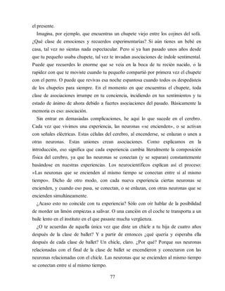 el presente.
Imagina, por ejemplo, que encuentras un chupete viejo entre los cojines del sofá.
¿Qué clase de emociones y recuerdos experimentarías? Si aún tienes un bebé en
casa, tal vez no sientas nada espectacular. Pero si ya han pasado unos años desde
que tu pequeño usaba chupete, tal vez te invadan asociaciones de índole sentimental.
Puede que recuerdes lo enorme que se veía en la boca de tu recién nacido, o la
rapidez con que te moviste cuando tu pequeño compartió por primera vez el chupete
con el perro. O puede que revivas esa noche espantosa cuando todos os despedisteis
de los chupetes para siempre. En el momento en que encuentras el chupete, toda
clase de asociaciones irrumpe en tu conciencia, incidiendo en tus sentimientos y tu
estado de ánimo de ahora debido a fuertes asociaciones del pasado. Básicamente la
memoria es eso: asociación.
Sin entrar en demasiadas complicaciones, he aquí lo que sucede en el cerebro.
Cada vez que vivimos una experiencia, las neuronas «se encienden», o se activan
con señales eléctricas. Estas células del cerebro, al encenderse, se enlazan o unen a
otras neuronas. Estas uniones crean asociaciones. Como explicamos en la
introducción, eso significa que cada experiencia cambia literalmente la composición
física del cerebro, ya que las neuronas se conectan (y se separan) constantemente
basándose en nuestras experiencias. Los neurocientíficos explican así el proceso:
«Las neuronas que se encienden al mismo tiempo se conectan entre sí al mismo
tiempo». Dicho de otro modo, con cada nueva experiencia ciertas neuronas se
encienden, y cuando eso pasa, se conectan, o se enlazan, con otras neuronas que se
encienden simultáneamente.
¿Acaso esto no coincide con tu experiencia? Sólo con oír hablar de la posibilidad
de morder un limón empiezas a salivar. O una canción en el coche te transporta a un
baile lento en el instituto en el que pasaste mucha vergüenza.
¿O te acuerdas de aquella única vez que diste un chicle a tu hija de cuatro años
después de la clase de ballet? Y a partir de entonces ¿qué quería y esperaba ella
después de cada clase de ballet? Un chicle, claro. ¿Por qué? Porque sus neuronas
relacionadas con el final de la clase de ballet se encendieron y conectaron con las
neuronas relacionadas con el chicle. Las neuronas que se encienden al mismo tiempo
se conectan entre sí al mismo tiempo.
77
 