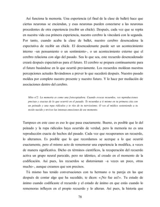 Así funciona la memoria. Una experiencia (el final de la clase de ballet) hace que
ciertas neuronas se enciendan, y esas neuronas pueden conectarse a las neuronas
procedentes de otra experiencia (recibir un chicle). Después, cada vez que se repita
en nuestra vida esa primera experiencia, nuestro cerebro la vinculará con la segunda.
Por tanto, cuando acaba la clase de ballet, nuestro cerebro desencadena la
expectativa de recibir un chicle. El desencadenante puede ser un acontecimiento
interno –un pensamiento o un sentimiento–, o un acontecimiento externo que el
cerebro relaciona con algo del pasado. Sea lo que sea, este recuerdo desencadenado
creará después expectativas para el futuro. El cerebro se prepara continuamente para
el futuro basándose en lo que ocurrió previamente. Los recuerdos moldean nuestras
percepciones actuales llevándonos a prever lo que sucederá después. Nuestro pasado
moldea por completo nuestro presente y nuestro futuro. Y lo hace por mediación de
asociaciones dentro del cerebro.
Mito nº2: La memoria es como una fotocopiadora. Cuando evocas recuerdos, ves reproducciones
precisas y exactas de lo que ocurrió en el pasado. Te recuerdas a ti mismo en tu primera cita con
un peinado y una ropa ridículos y te ríes de tu nerviosismo. O ves al médico sosteniendo a tu
recién nacido y revives las intensas emociones de ese momento.
Tampoco en este caso es eso lo que pasa exactamente. Bueno, es posible que lo del
peinado y la ropa ridículos haya ocurrido de verdad, pero la memoria no es una
reproducción exacta de hechos del pasado. Cada vez que recuperamos un recuerdo,
lo alteramos. Es posible que lo que recordamos se acerque a lo que ocurrió
exactamente, pero el mismo acto de rememorar una experiencia la modifica, a veces
de manera significativa. Dicho en términos científicos, la recuperación del recuerdo
activa un grupo neural parecido, pero no idéntico, al creado en el momento de la
codificación. Así pues, los recuerdos se distorsionan –a veces un poco, otras
mucho–, aunque creamos que son precisos.
Tú mismo has tenido conversaciones con tu hermano o tu pareja en las que
después de contar algo que ha sucedido, te dicen: «¡No fue así!». Tu estado de
ánimo cuando codificaste el recuerdo y el estado de ánimo en que estás cuando lo
rememoras influyen en el propio recuerdo y lo alteran. Así pues, la historia que
78
 