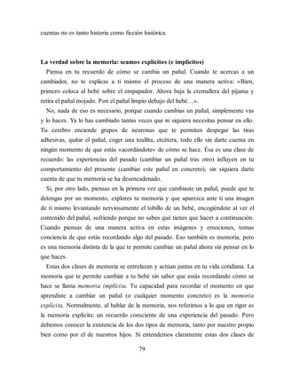 cuentas no es tanto historia como ficción histórica.
La verdad sobre la memoria: seamos explícitos (e implícitos)
Piensa en tu recuerdo de cómo se cambia un pañal. Cuando te acercas a un
cambiador, no te explicas a ti mismo el proceso de una manera activa: «Bien,
primero coloca al bebé sobre el empapador. Ahora baja la cremallera del pijama y
retira el pañal mojado. Pon el pañal limpio debajo del bebé…».
No, nada de eso es necesario, porque cuando cambias un pañal, simplemente vas
y lo haces. Ya lo has cambiado tantas veces que ni siquiera necesitas pensar en ello.
Tu cerebro enciende grupos de neuronas que te permiten despegar las tiras
adhesivas, quitar el pañal, coger una toallita, etcétera, todo ello sin darte cuenta en
ningún momento de que estás «acordándote» de cómo se hace. Ésa es una clase de
recuerdo: las experiencias del pasado (cambiar un pañal tras otro) influyen en tu
comportamiento del presente (cambiar este pañal en concreto), sin siquiera darte
cuenta de que tu memoria se ha desencadenado.
Si, por otro lado, piensas en la primera vez que cambiaste un pañal, puede que te
detengas por un momento, explores tu memoria y que aparezca ante ti una imagen
de ti mismo levantando nerviosamente el tobillo de un bebé, encogiéndote al ver el
contenido del pañal, sufriendo porque no sabes qué tienes que hacer a continuación.
Cuando piensas de una manera activa en estas imágenes y emociones, tomas
conciencia de que estás recordando algo del pasado. Eso también es memoria, pero
es una memoria distinta de la que te permite cambiar un pañal ahora sin pensar en lo
que haces.
Estas dos clases de memoria se entrelazan y actúan juntas en tu vida cotidiana. La
memoria que te permite cambiar a tu bebé sin saber que estás recordando cómo se
hace se llama memoria implícita. Tu capacidad para recordar el momento en que
aprendiste a cambiar un pañal (o cualquier momento concreto) es la memoria
explícita. Normalmente, al hablar de la memoria, nos referimos a lo que en rigor es
la memoria explícita: un recuerdo consciente de una experiencia del pasado. Pero
debemos conocer la existencia de los dos tipos de memoria, tanto por nuestro propio
bien como por el de nuestros hijos. Si entendemos claramente estas dos clases de
79
 