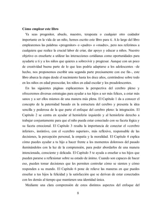 Cómo emplear este libro
Ya seas progenitor, abuelo, maestro, terapeuta o cualquier otro cuidador
importante en la vida de un niño, hemos escrito este libro para ti. A lo largo del libro
emplearemos las palabras «progenitor» o «padre» o «madre», pero nos referimos a
cualquiera que realice la crucial labor de criar, dar apoyo y educar a niños. Nuestro
objetivo es enseñarte a utilizar las interacciones cotidianas como oportunidades para
ayudarte a ti y a los niños que quieres a sobrevivir y progresar. Aunque con un poco
de creatividad buena parte de lo que leas podría adaptarse a los adolescentes –de
hecho, nos proponemos escribir una segunda parte precisamente con ese fin–, este
libro abarca la etapa desde el nacimiento hasta los doce años, centrándose sobre todo
en los niños en edad preescolar, los niños en edad escolar y los preadolescentes.
En las siguientes páginas explicaremos la perspectiva del cerebro pleno y
ofreceremos diversas estrategias para ayudar a tus hijos a ser más felices, a estar más
sanos y a ser ellos mismos de una manera más plena. El Capítulo 1 da a conocer el
concepto de la paternidad basado en la estructura del cerebro y presenta la idea
sencilla y poderosa de la que parte el enfoque del cerebro pleno: la integración. El
Capítulo 2 se centra en ayudar al hemisferio izquierdo y al hemisferio derecho a
trabajar conjuntamente para que el niño pueda estar conectado con su faceta lógica y
su faceta emocional. El Capítulo 3 resalta la importancia de conectar el «cerebro
inferior», instintivo, con el «cerebro superior», más reflexivo, responsable de las
decisiones, la percepción personal, la empatía y la moralidad. El Capítulo 4 explica
cómo puedes ayudar a tu hijo a hacer frente a los momentos dolorosos del pasado
iluminándolos con la luz de la comprensión, para poder abordarlos de una manera
intencionada, consciente y delicada. El Capítulo 5 te ayuda a enseñar a tus hijos que
pueden pararse a reflexionar sobre su estado de ánimo. Cuando son capaces de hacer
eso, pueden tomar decisiones que les permiten controlar cómo se sienten y cómo
responden a su mundo. El Capítulo 6 pone de relieve las maneras en que puedes
enseñar a tus hijos la felicidad y la satisfacción que se derivan de estar conectados
con los demás al tiempo que mantienen una identidad única.
Mediante una clara comprensión de estos distintos aspectos del enfoque del
8
 
