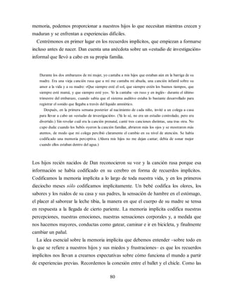 memoria, podemos proporcionar a nuestros hijos lo que necesitan mientras crecen y
maduran y se enfrentan a experiencias difíciles.
Centrémonos en primer lugar en los recuerdos implícitos, que empiezan a formarse
incluso antes de nacer. Dan cuenta una anécdota sobre un «estudio de investigación»
informal que llevó a cabo en su propia familia.
Durante los dos embarazos de mi mujer, yo cantaba a mis hijos que estaban aún en la barriga de su
madre. Era una vieja canción rusa que a mí me cantaba mi abuela, una canción infantil sobre su
amor a la vida y a su madre: «Que siempre esté el sol, que siempre estén los buenos tiempos, que
siempre esté mamá, y que siempre esté yo». Y
o la cantaba –en ruso y en inglés– durante el último
trimestre del embarazo, cuando sabía que el sistema auditivo estaba lo bastante desarrollado para
registrar el sonido que llegaba a través del líquido amniótico.
Después, en la primera semana posterior al nacimiento de cada niño, invité a un colega a casa
para llevar a cabo un «estudio de investigación». (Y
a lo sé, no era un estudio controlado, pero era
divertido.) Sin revelar cuál era la canción prenatal, canté tres canciones distintas, una tras otra. No
cupo duda: cuando los bebés oyeron la canción familiar, abrieron más los ojos y se mostraron más
atentos, de modo que mi colega percibió claramente el cambio en su nivel de atención. Se había
codificado una memoria perceptiva. (Ahora mis hijos no me dejan cantar; debía de sonar mejor
cuando ellos estaban dentro del agua.)
Los hijos recién nacidos de Dan reconocieron su voz y la canción rusa porque esa
información se había codificado en su cerebro en forma de recuerdos implícitos.
Codificamos la memoria implícita a lo largo de toda nuestra vida, y en los primeros
dieciocho meses sólo codificamos implícitamente. Un bebé codifica los olores, los
sabores y los ruidos de su casa y sus padres, la sensación de hambre en el estómago,
el placer al saborear la leche tibia, la manera en que el cuerpo de su madre se tensa
en respuesta a la llegada de cierto pariente. La memoria implícita codifica nuestras
percepciones, nuestras emociones, nuestras sensaciones corporales y, a medida que
nos hacemos mayores, conductas como gatear, caminar e ir en bicicleta, y finalmente
cambiar un pañal.
La idea esencial sobre la memoria implícita que debemos entender –sobre todo en
lo que se refiere a nuestros hijos y sus miedos y frustraciones– es que los recuerdos
implícitos nos llevan a crearnos expectativas sobre cómo funciona el mundo a partir
de experiencias previas. Recordemos la conexión entre el ballet y el chicle. Como las
80
 