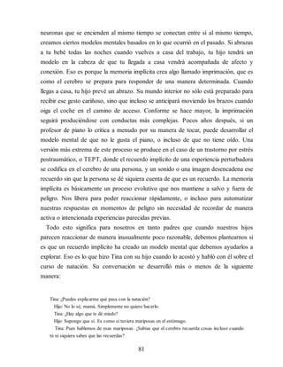 neuronas que se encienden al mismo tiempo se conectan entre sí al mismo tiempo,
creamos ciertos modelos mentales basados en lo que ocurrió en el pasado. Si abrazas
a tu bebé todas las noches cuando vuelves a casa del trabajo, tu hijo tendrá un
modelo en la cabeza de que tu llegada a casa vendrá acompañada de afecto y
conexión. Eso es porque la memoria implícita crea algo llamado imprimación, que es
como el cerebro se prepara para res​ponder de una manera determinada. Cuando
llegas a casa, tu hijo prevé un abrazo. Su mundo interior no sólo está preparado para
recibir ese gesto cariñoso, sino que incluso se anticipará moviendo los brazos cuando
oiga el coche en el camino de acceso. Conforme se hace mayor, la imprimación
seguirá produciéndose con conductas más complejas. Pocos años después, si un
profesor de piano lo critica a menudo por su manera de tocar, puede desarrollar el
modelo mental de que no le gusta el piano, o incluso de que no tiene oído. Una
versión más extrema de este proceso se produce en el caso de un trastorno por estrés
postraumático, o TEPT, donde el recuerdo implícito de una experiencia perturbadora
se codifica en el cerebro de una persona, y un sonido o una imagen desencadena ese
recuerdo sin que la persona se dé siquiera cuenta de que es un recuerdo. La memoria
implícita es básicamente un proceso evolutivo que nos mantiene a salvo y fuera de
peligro. Nos libera para poder reaccionar rápidamente, o incluso para automatizar
nuestras respuestas en momentos de peligro sin necesidad de recordar de manera
activa o intencionada experiencias parecidas previas.
Todo esto significa para nosotros en tanto padres que cuando nuestros hijos
parecen reaccionar de manera inusualmente poco razonable, debemos plantearnos si
es que un recuerdo implícito ha creado un modelo mental que debemos ayudarlos a
explorar. Eso es lo que hizo Tina con su hijo cuando lo acostó y habló con él sobre el
curso de natación. Su conversación se desarrolló más o menos de la siguiente
manera:
Tina: ¿Puedes explicarme qué pasa con la natación?
Hijo: No lo sé, mamá. Simplemente no quiero hacerlo.
Tina: ¿Hay algo que te dé miedo?
Hijo: Supongo que sí. Es como si tuviera mariposas en el estómago.
Tina: Pues hablemos de esas mariposas. ¿Sabías que el cerebro recuerda cosas incluso cuando
tú ni siquiera sabes que las recuerdas?
81
 