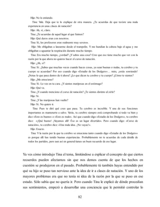 Hijo: No lo entiendo.
Tina: V
ale. Deja que te lo explique de otra manera. ¿Te acuerdas de que tuviste una mala
experiencia en unas clases de natación?
Hijo: Ah, sí, claro.
Tina: ¿Te acuerdas de aquel lugar al que fuimos?
Hijo: Qué duros eran con nosotros.
Tina: Sí, los profesores eran realmente muy severos.
Hijo: Me obligaban a lanzarme desde el trampolín. Y me hundían la cabeza bajo el agua y me
obligaban a aguantar la respiración durante mucho tiempo.
Tina: Era mucho tiempo, ¿verdad? ¿Y sabes una cosa? Creo que eso tiene mucho que ver con la
razón por la que ahora no quieres hacer el curso de natación.
Hijo: ¿Ah, sí?
Tina: Sí. ¿Sabes que muchas veces cuando haces cosas, ya sean buenas o malas, tu cerebro y tu
cuerpo se acuerdan? Por eso cuando digo «Estadio de los Dodgers»… mira, ¡estás sonriendo!
¿Notas lo que pasa dentro de ti ahora? ¿Lo que dicen tu cerebro y tu cuerpo? ¿Cómo te sientes?
Hijo: ¿Me emociono?
Tina: Sí. Lo veo en tu cara. ¿Ysientes mariposas en el estómago?
Hijo: Qué va.
Tina: ¿Ycuando menciono el curso de natación? ¿Te sientes distinto al oírlo?
Hijo: Sí.
Tina: ¿Ylas mariposas han vuelto?
Hijo: Sí. No quiero ir.
Tina: Pues te diré qué creo que pasa. Tu cerebro es increíble. Y una de sus funciones
importantes es mantenerte a salvo. V
erás, tu cerebro siempre está comprobando si todo va bien y
dice «Esto es bueno» o «Esto es malo». Así que cuando digo «Estadio de los Dodgers», tu cerebro
dice: «¡Qué bueno! ¡V
ayamos allí! Ése es un lugar divertido». Pero cuando digo: «Curso de
natación», tu cerebro dice: «Una mala idea. ¡No vayas!».
Hijo: Exacto.
Tina: Y la razón por la que tu cerebro se emociona tanto cuando digo «Estadio de los Dodgers»
es porque allí has tenido buenas experiencias. Probablemente no te acuerdas de cada detalle de
todos los partidos, pero aun así en general tienes un buen recuerdo de ese lugar.
Ya ves cómo introdujo Tina el tema, limitándose a explicar el concepto de que ciertos
recuerdos pueden afectarnos sin que nos demos cuenta de que los hechos en
cuestión se produjeron en el pasado. Probablemente tú también hayas entendido por
qué su hijo se puso tan nervioso ante la idea de ir a clases de natación. Y uno de los
mayores problemas era que no tenía ni idea de la razón por la que se puso en ese
estado. Sólo sabía que no quería ir. Pero cuando Tina le explicó de dónde procedían
sus sentimientos, empezó a desarrollar una conciencia que le permitió controlar lo
82
 