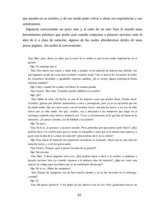 que pasaba en su cerebro, y de ese modo pudo volver a situar sus experiencias y sus
sentimientos.
Siguieron conversando un poco más y al cabo de un rato Tina le enseñó unas
herramientas prácticas que podía usar cuando empezara a ponerse nervioso ante la
idea de ir a clase de natación, algunas de las cuales abordaremos dentro de unas
pocas páginas. Así acabó la conversación:
Tina: Bien, pues, ahora ya sabes que la razón de tu miedo es que tuviste malas experiencias en el
pasado.
Hijo: Sí, supongo que sí.
Tina: Pero ahora eres mayor y sabes más, y puedes ver la natación de manera muy distinta. Así
que hagamos un par de cosas para ayudarte a sentirte mejor. Una es buscar los recuerdos de todos
los momentos divertidos y agradables mientras nadabas. ¿Se te ocurre alguna experiencia buena
mientras nadabas?
Hijo: Claro, cuando fui a nadar con Henry la semana pasada.
Tina: Exacto. Muy bien. Ytambién puedes hablarle a tu cerebro.
Hijo: ¿Eh?
Tina: Hablo en serio. De hecho, es una de las mejores cosas que puedes hacer. Puedes decir:
«Cerebro, gracias por intentar mantenerme a salvo y protegerme, pero ya no es necesario que me
dé miedo nadar. Hay un curso nuevo con un monitor nuevo, una piscina nueva, y yo soy un niño
nuevo que ya sabe nadar. Así que, cerebro, voy a ahuyentar a las mariposas que tengo en el
estómago soplando muy fuerte y despacio: así. Yvoy a concentrarme en lo que hay de bueno en la
natación». ¿Te parece extraño, eso de hablarle a tu cerebro?
Hijo: Un poco.
Tina: Y
a lo sé, es gracioso y un poco extraño. Pero ¿entiendes por qué podría surtir efecto? ¿Qué
podrías decir a tu cerebro para que tu cuerpo se tranquilice y para que tú te sientas más seguro y a
gusto ante la idea de ir a clases de natación? ¿Qué podrías decir en tu cabeza?
Hijo: Esas clases de natación tan espantosas ocurrieron en el pasado. Ahora ésta es una clase de
natación nueva, y a mí me gusta nadar.
Tina: Exacto. Porque, ¿qué te parece la natación en general?
Hijo: Me encanta.
Tina: Bien. Y ahora hagamos otra cosa. ¿Qué podrías hacer o decir a tu cerebro si empiezas a
ponerte nervioso otra vez cuando vayamos a la primera clase de natación? ¿Algo así como una
especie de código para recordarte que es un sentimiento del pasado?
Hijo: No lo sé. ¿Matar las mariposas?
Tina: Porque las mariposas son de hace mucho tiempo y ya no las necesitas en el estómago,
¿verdad?
Hijo: Sí.
Tina: Me parece perfecto. Y me alegro de que ahora te rías de eso. Pero ¿podríamos buscar un
83
 
