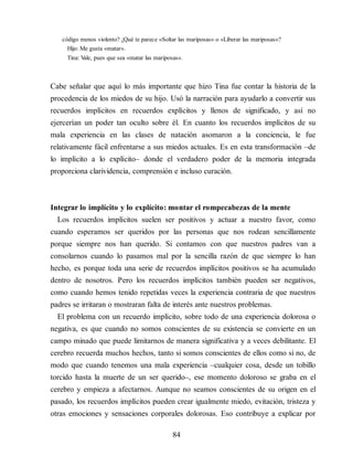 código menos violento? ¿Qué te parece «Soltar las mariposas» o «Liberar las mariposas»?
Hijo: Me gusta «matar».
Tina: V
ale, pues que sea «matar las mariposas».
Cabe señalar que aquí lo más importante que hizo Tina fue contar la historia de la
procedencia de los miedos de su hijo. Usó la narración para ayudarlo a convertir sus
recuerdos implícitos en recuerdos explícitos y llenos de significado, y así no
ejercerían un poder tan oculto sobre él. En cuanto los recuerdos implícitos de su
mala experiencia en las clases de natación asomaron a la conciencia, le fue
relativamente fácil enfrentarse a sus miedos actuales. Es en esta transformación –de
lo implícito a lo explícito– donde el verdadero poder de la memoria integrada
proporciona clarividencia, comprensión e incluso curación.
Integrar lo implícito y lo explícito: montar el rompecabezas de la mente
Los recuerdos implícitos suelen ser positivos y actuar a nuestro favor, como
cuando esperamos ser queridos por las personas que nos rodean sencillamente
porque siempre nos han querido. Si contamos con que nuestros padres van a
consolarnos cuando lo pasamos mal por la sencilla razón de que siempre lo han
hecho, es porque toda una serie de recuerdos implícitos positivos se ha acumulado
dentro de nosotros. Pero los recuerdos implícitos también pueden ser negativos,
como cuando hemos tenido repetidas veces la experiencia contraria de que nuestros
padres se irritaran o mostraran falta de interés ante nuestros problemas.
El problema con un recuerdo implícito, sobre todo de una experiencia dolorosa o
negativa, es que cuando no somos conscientes de su existencia se convierte en un
campo minado que puede limitarnos de manera significativa y a veces debilitante. El
cerebro recuerda muchos hechos, tanto si somos conscientes de ellos como si no, de
modo que cuando tenemos una mala experiencia –cualquier cosa, desde un tobillo
torcido hasta la muerte de un ser querido–, ese momento doloroso se graba en el
cerebro y empieza a afectarnos. Aunque no seamos conscientes de su origen en el
pasado, los recuerdos implícitos pueden crear igualmente miedo, evitación, tristeza y
otras emociones y sensaciones corporales dolorosas. Eso contribuye a explicar por
84
 