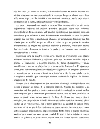 qué los niños (así como los adultos) a menudo reaccionan de manera extrema ante
ciertas situaciones sin ser conscientes de la razón por la que se alteran tanto. Si un
niño no es capaz de dar sentido a sus recuerdos dolorosos, puede experimentar
alteraciones en el sueño, fobias debilitantes y otros problemas.
Así pues, ¿cómo podemos ayudar a nuestros hijos cuando sufren los efectos de
experiencias negativas del pasado? Podemos proyectar sobre esos recuerdos
implícitos la luz de la conciencia, volviéndolos explícitos para que nuestros hijos sean
conscientes y se enfrenten a ellos de una manera intencionada. A veces los padres
esperan que sus hijos «sencillamente olviden» las experiencias dolorosas que han
vivido, pero en realidad lo que los niños necesitan es que los padres les enseñen
maneras sanas de integrar los recuerdos implícitos y explícitos, convirtiendo incluso
las experiencias dolorosas en fuentes de poder y en ocasiones para aprender a
comprenderse a sí mismos.
Existe una parte de nuestro cerebro cuya función es precisamente ésa: integrar
nuestros recuerdos implícitos y explícitos, para que podamos entender mejor el
mundo y entendernos a nosotros mismos. Se llama «hipocampo», y puede
considerarse el «motor de búsqueda» en la recuperación de recuerdos. El hipocampo
actúa junto con distintas partes del cerebro para coger todas las imágenes, emociones
y sensaciones de la memoria implícita y juntarlas a fin de convertirlas en las
«imágenes» reunidas que constituyen nuestra comprensión explícita de nuestras
experiencias del pasado.
Imagina que el hipocampo es un gran experto en el montaje de rompecabezas y se
dedica a encajar las piezas de la memoria implícita. Cuando las imágenes y las
sensaciones de la experiencia existen únicamente de forma implícita, cuando no han
sido integradas por el hipocampo, permanecen aisladas unas de otras, dispuestas sin
orden ni concierto en nuestro cerebro. En lugar de ofrecer una imagen clara y
completa, un rompecabezas acabado, nuestros recuerdos implícitos son como piezas
sueltas de un rompecabezas. Por lo tanto, carecemos de claridad en nuestra propia
narración en curso, que define explícitamente quiénes somos. Lo peor de todo es que
estos recuerdos exclusivamente implícitos siguen dando forma a nuestra manera de
contemplar e interactuar con nuestra realidad de aquí y ahora. Afectan a nuestra
noción de quiénes somos en cada momento: todo ello sin ser siquiera conscientes
85
 