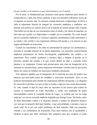 de que inciden en la manera en que interactuamos con el mundo.
Por lo tanto, es fundamental que reunamos estas piezas implícitas para montar el
rompecabezas y darle una forma explícita, lo que nos permitirá reflexionar acerca de
su impacto en nuestra vida. Es entonces cuando interviene el hipocampo. Al llevar a
cabo la importante función de integrar los recuerdos implícitos y explícitos, nos
permite convertirnos en autores activos de la historia de nuestra propia vida. Cuando
Tina habló con su hijo de sus asociaciones entre el miedo y las clases de natación, no
hizo más que ayudar a su hipocampo a cumplir con su cometido. No costó mucho
que los recuerdos implícitos se volvieran explícitos, permitiendo al niño enfrentarse a
su miedo y dar sentido a una experiencia dolorosa del pasado y a la manera en que
seguía afectándolo en el presente.
Cuando no concedemos a los niños la oportunidad de expresar sus sentimientos y
recordar lo sucedido después de un hecho impactante, sus recuerdos exclusivamente
implícitos permanecen de forma des-integrada, impidiéndoles dar sentido a su
experiencia. Pero cuando ayudamos a nuestros hijos a integrar el pasado en el
presente, pueden dar sentido a lo que ocurre dentro de ellos y controlar cómo
piensan y se comportan. Cuanto más promovamos esta clase de integración de la
memoria en nuestros hijos, menos respuestas irracionales veremos ante lo que ocurre
ahora, las cuales en realidad son reacciones residuales del pasado.
Esto tampoco significa que la integración de la memoria sea para los padres una
panacea que prevendrá todos los estallidos y reacciones irracionales. Pero es una
poderosa herramienta para abordar las experiencias difíciles del pasado, y te alegrarás
de conocerla la próxima vez que tu hijo se resista a algo por una razón desconocida.
Sí, vale, cuando tu hijo de cinco años no encuentre la luz trasera para acabar de
montar el todoterreno de Luke Skywalker y suelte una andanada de gritos
descontrolados contra la «estúpida tienda de Lego», es posible que eso no tenga
nada que ver con un recuerdo implícito inspirado por George Lucas. De hecho, antes
de darle demasiadas vueltas a la situación, detente y analiza los elementos básicos:
¿no será que tu pequeño Jedi tiene hambre, o que está enfadado o cansado, o que se
siente solo? Si es así, son todos problemas de fácil solución. Dale una manzana.
Atiende a sus sentimientos de frustración. Pasa unos minutos con él ayudándolo a
localizar la pieza que falta. Acuéstalo más temprano para que recupere el sueño
86
 
