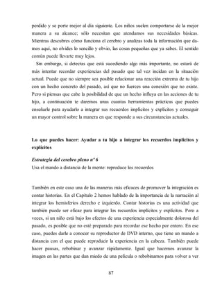 perdido y se porte mejor al día siguiente. Los niños suelen comportarse de la mejor
manera a su alcance; sólo necesitan que atendamos sus necesidades básicas.
Mientras descubres cómo funciona el cerebro y analizas toda la información que da​-
mos aquí, no olvides lo sencillo y obvio, las cosas pequeñas que ya sabes. El sentido
común puede llevarte muy lejos.
Sin embargo, si detectas que está sucediendo algo más importante, no estará de
más intentar recordar experiencias del pasado que tal vez incidan en la situación
actual. Puede que no siempre sea posible relacionar una reacción extrema de tu hijo
con un hecho concreto del pasado, así que no fuerces una conexión que no existe.
Pero si piensas que cabe la posibilidad de que un hecho influya en las acciones de tu
hijo, a continuación te daremos unas cuantas herramientas prácticas que puedes
enseñarle para ayudarlo a integrar sus recuerdos implícitos y explícitos y conseguir
un mayor control sobre la manera en que responde a sus circunstancias actuales.
Lo que puedes hacer: Ayudar a tu hijo a integrar los recuerdos implícitos y
explícitos
Estrategia del cerebro pleno nº 6
Usa el mando a distancia de la mente: reproduce los recuerdos
También en este caso una de las maneras más eficaces de promover la integración es
contar historias. En el Capítulo 2 hemos hablado de la importancia de la narración al
integrar los hemisferios derecho e izquierdo. Contar historias es una actividad que
también puede ser eficaz para integrar los recuerdos implícitos y explícitos. Pero a
veces, si un niño está bajo los efectos de una experiencia especialmente dolorosa del
pasado, es posible que no esté preparado para recordar ese hecho por entero. En ese
caso, puedes darle a conocer su reproductor de DVD interno, que tiene un mando a
distancia con el que puede reproducir la experiencia en la cabeza. También puede
hacer pausas, rebobinar y avanzar rápidamente. Igual que hacemos avanzar la
imagen en las partes que dan miedo de una película o rebobinamos para volver a ver
87
 