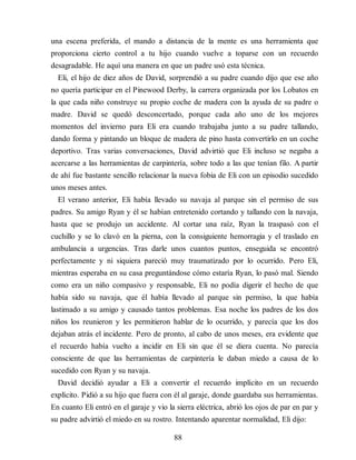 una escena preferida, el mando a distancia de la mente es una herramienta que
proporciona cierto control a tu hijo cuando vuelve a toparse con un recuerdo
desagradable. He aquí una manera en que un padre usó esta técnica.
Eli, el hijo de diez años de David, sorprendió a su padre cuando dijo que ese año
no quería participar en el Pinewood Derby, la carrera organizada por los Lobatos en
la que cada niño construye su propio coche de madera con la ayuda de su padre o
madre. David se quedó desconcertado, porque cada año uno de los mejores
momentos del invierno para Eli era cuando trabajaba junto a su padre tallando,
dando forma y pintando un bloque de madera de pino hasta convertirlo en un coche
deportivo. Tras varias conversaciones, David advirtió que Eli incluso se negaba a
acercarse a las herramientas de carpintería, sobre todo a las que tenían filo. A partir
de ahí fue bastante sencillo relacionar la nueva fobia de Eli con un episodio sucedido
unos meses antes.
El verano anterior, Eli había llevado su navaja al parque sin el permiso de sus
padres. Su amigo Ryan y él se habían entretenido cortando y tallando con la navaja,
hasta que se produjo un accidente. Al cortar una raíz, Ryan la traspasó con el
cuchillo y se lo clavó en la pierna, con la consiguiente hemorragia y el traslado en
ambulancia a urgencias. Tras darle unos cuantos puntos, enseguida se encontró
perfectamente y ni siquiera pareció muy traumatizado por lo ocurrido. Pero Eli,
mientras esperaba en su casa preguntándose cómo estaría Ryan, lo pasó mal. Siendo
como era un niño compasivo y responsable, Eli no podía digerir el hecho de que
había sido su navaja, que él había llevado al parque sin permiso, la que había
lastimado a su amigo y causado tantos problemas. Esa noche los padres de los dos
niños los reunieron y les permitieron hablar de lo ocurrido, y parecía que los dos
dejaban atrás el incidente. Pero de pronto, al cabo de unos meses, era evidente que
el recuerdo había vuelto a incidir en Eli sin que él se diera cuenta. No parecía
consciente de que las herramientas de carpintería le daban miedo a causa de lo
sucedido con Ryan y su navaja.
David decidió ayudar a Eli a convertir el recuerdo implícito en un recuerdo
explícito. Pidió a su hijo que fuera con él al garaje, donde guardaba sus herramientas.
En cuanto Eli entró en el garaje y vio la sierra eléctrica, abrió los ojos de par en par y
su padre advirtió el miedo en su rostro. Intentando aparentar normalidad, Eli dijo:
88
 