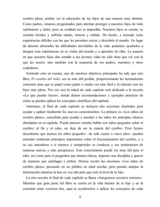 cerebro pleno, podrás ver la educación de tus hijos de una manera muy distinta.
Como padres, estamos programados para intentar proteger a nuestros hijos de todo
sufrimiento y dolor, pero en realidad eso es imposible. Nuestros hijos se caerán, se
sentirán heridos y sufrirán miedo, tristeza y enfado. De hecho, a menudo estas
experiencias difíciles son las que les permiten crecer y descubrir el mundo. En lugar
de intentar ahorrarles las dificultades inevitables de la vida, podemos ayudarlos a
integrar esas experiencias en su visión del mundo y a aprender de ellas. La manera
en que nuestros hijos dan sentido a sus jóvenes vidas no sólo tiene que ver con lo
que les ocurre, sino también con la respuesta de sus padres, maestros y otros
cuidadores.
Teniendo esto en cuenta, uno de nuestros objetivos principales ha sido que este
libro, El cerebro del niño, sea lo más útil posible, proporcionando las herramientas
concretas para que tu papel como padre o madre sea más fácil y la relación con los
hijos más plena. Por eso casi la mitad de cada capítulo está dedicada a la sección
«Lo que puedes hacer», donde damos recomendaciones y ejemplos prácticos de
cómo se pueden aplicar los conceptos científicos del capítulo.
Asimismo, al final de cada capítulo se incluyen dos secciones diseñadas para
ayudar a aplicar fácilmente los nuevos conocimientos. La primera es «Los niños de
cerebro pleno», concebida para ayudar a enseñar a los niños los principios básicos
abordados en el capítulo. Puede parecer extraño hablar con niños pequeños sobre el
cerebro: al fin y al cabo, no deja de ser la ciencia del cerebro. Pero hemos
descubierto que incluso los niños pequeños –de sólo cuatro o cinco años– pueden
entender realmente principios importantes sobre el funcionamiento del cerebro, y a
su vez entenderse a sí mismos y comprender su conducta y sus sentimientos de
maneras nuevas y más perspicaces. Este conocimiento puede ser muy útil para el
niño, así como para el progenitor que intenta educar, imponer una disciplina y querer
de maneras que satisfagan a ambos. Hemos escrito las secciones «Los niños de
cerebro pleno» pensando en un público en edad escolar, pero puedes adaptar la
información mientras la lees en voz alta para que esté al nivel de tu hijo.
La otra sección al final de cada capítulo se llama «Integrarnos nosotros mismos».
Mientras que gran parte del libro se centra en la vida interior de tu hijo y en la
conexión entre vosotros dos, aquí te ayudaremos a aplicar los conceptos de cada
9
 