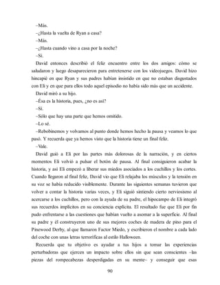 –Más.
–¿Hasta la vuelta de Ryan a casa?
–Más.
–¿Hasta cuando vino a casa por la noche?
–Sí.
David entonces describió el feliz encuentro entre los dos amigos: cómo se
saludaron y luego desaparecieron para entretenerse con los videojuegos. David hizo
hincapié en que Ryan y sus padres ha​bían insistido en que no estaban disgustados
con Eli y en que para ellos todo aquel episodio no había sido más que un accidente.
David miró a su hijo.
–Ésa es la historia, pues, ¿no es así?
–Sí.
–Sólo que hay una parte que hemos omitido.
–Lo sé.
–Rebobinemos y volvamos al punto donde hemos hecho la pausa y veamos lo que
pasó. Y recuerda que ya hemos visto que la historia tiene un final feliz.
–Vale.
David guió a Eli por las partes más dolorosas de la narración, y en ciertos
momentos Eli volvió a pulsar el botón de pausa. Al final consiguieron acabar la
historia, y así Eli empezó a liberar sus miedos asociados a los cuchillos y los cortes.
Cuando llegaron al final feliz, David vio que Eli relajaba los músculos y la tensión en
su voz se había reducido visiblemente. Durante las siguientes semanas tuvieron que
volver a contar la historia varias veces, y Eli siguió sintiendo cierto nerviosismo al
acercarse a los cuchillos, pero con la ayuda de su padre, el hipocampo de Eli integró
sus recuerdos implícitos en su conciencia explícita. El resultado fue que Eli por fin
pudo enfrentarse a las cuestiones que habían vuelto a asomar a la superficie. Al final
su padre y él construyeron uno de sus mejores coches de madera de pino para el
Pinewood Derby, al que llamaron Factor Miedo, y escribieron el nombre a cada lado
del coche con unas letras terroríficas al estilo Halloween.
Recuerda que tu objetivo es ayudar a tus hijos a tomar las experiencias
perturbadoras que ejercen un impacto sobre ellos sin que sean conscientes –las
piezas del rompecabezas desperdigadas en su mente– y conseguir que esas
90
 