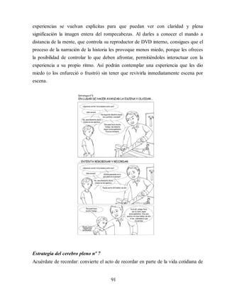 experiencias se vuelvan explícitas para que puedan ver con claridad y plena
significación la imagen entera del rompecabezas. Al darles a conocer el mando a
distancia de la mente, que controla su reproductor de DVD interno, consigues que el
proceso de la narración de la historia les provoque menos miedo, porque les ofreces
la posibilidad de controlar lo que deben afrontar, permitiéndoles interactuar con la
experiencia a su propio ritmo. Así podrán contemplar una experiencia que les dio
miedo (o los enfureció o frustró) sin tener que revivirla inmediatamente escena por
escena.
Estrategia del cerebro pleno nº 7
Acuérdate de recordar: convierte el acto de recordar en parte de la vida cotidiana de
91
 