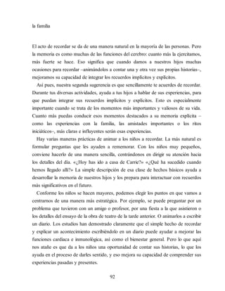 la familia
El acto de recordar se da de una manera natural en la mayoría de las personas. Pero
la memoria es como muchas de las funciones del cerebro: cuanto más la ejercitamos,
más fuerte se hace. Eso significa que cuando damos a nuestros hijos muchas
ocasiones para recordar –animándolos a contar una y otra vez sus propias historias–,
mejoramos su capacidad de integrar los recuerdos implícitos y explícitos.
Así pues, nuestra segunda sugerencia es que sencillamente te acuerdes de recordar.
Durante tus diversas actividades, ayuda a tus hijos a hablar de sus experiencias, para
que puedan integrar sus recuerdos implícitos y explícitos. Esto es especialmente
importante cuan​do se trata de los momentos más importantes y valiosos de su vida.
Cuanto más puedas conducir esos momentos destacados a su memoria explícita –
como las experiencias con la familia, las amistades importantes o los ritos
iniciáticos–, más claras e influyentes serán esas experiencias.
Hay varias maneras prácticas de animar a los niños a recordar. La más natural es
formular preguntas que les ayuden a rememorar. Con los niños muy pequeños,
conviene hacerlo de una manera sencilla, centrándonos en dirigir su atención hacia
los detalles del día. «¿Hoy has ido a casa de Carrie?» «¿Qué ha sucedido cuando
hemos llegado allí?» La simple descripción de esa clase de hechos básicos ayuda a
desarrollar la memoria de nuestros hijos y los prepara para interactuar con recuerdos
más significativos en el futuro.
Conforme los niños se hacen mayores, podemos elegir los puntos en que vamos a
centrarnos de una manera más estratégica. Por ejemplo, se puede preguntar por un
problema que tuvieron con un amigo o profesor, por una fiesta a la que asistieron o
los detalles del ensayo de la obra de teatro de la tarde anterior. O animarlos a escribir
un diario. Los estudios han demostrado claramente que el simple hecho de recordar
y explicar un acontecimiento escribiéndolo en un diario puede ayudar a mejorar las
funciones cardiaca e inmunológica, así como el bienestar general. Pero lo que aquí
nos atañe es que da a los niños una oportunidad de contar sus historias, lo que los
ayuda en el proceso de darles sentido, y eso mejora su capacidad de comprender sus
experiencias pasadas y presentes.
92
 