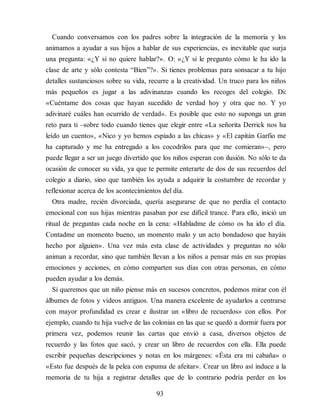 Cuando conversamos con los padres sobre la integración de la memoria y los
animamos a ayudar a sus hijos a hablar de sus experiencias, es inevitable que surja
una pregunta: «¿Y si no quiere hablar?». O: «¿Y si le pregunto cómo le ha ido la
clase de arte y sólo contesta “Bien”?». Si tienes problemas para sonsacar a tu hijo
detalles sustanciosos sobre su vida, recurre a la creatividad. Un truco para los niños
más pequeños es jugar a las adivinanzas cuando los recoges del colegio. Di:
«Cuéntame dos cosas que hayan sucedido de verdad hoy y otra que no. Y yo
adivinaré cuáles han ocurrido de ver​dad». Es posible que esto no suponga un gran
reto para ti –sobre todo cuando tienes que elegir entre «La señorita Derrick nos ha
leído un cuento», «Nico y yo hemos espiado a las chicas» y «El capitán Garfio me
ha capturado y me ha entregado a los cocodrilos para que me comieran»–, pero
puede llegar a ser un juego divertido que los niños esperan con ilusión. No sólo te da
ocasión de conocer su vida, ya que te permite enterarte de dos de sus recuerdos del
colegio a diario, sino que también los ayuda a adquirir la costumbre de recordar y
reflexionar acerca de los acontecimientos del día.
Otra madre, recién divorciada, quería asegurarse de que no perdía el contacto
emocional con sus hijas mientras pasaban por ese difícil trance. Para ello, inició un
ritual de preguntas cada noche en la cena: «Habladme de cómo os ha ido el día.
Contadme un momento bueno, un momento malo y un acto bondadoso que hayáis
hecho por alguien». Una vez más esta clase de actividades y preguntas no sólo
animan a recordar, sino que también llevan a los niños a pensar más en sus propias
emociones y acciones, en cómo comparten sus días con otras personas, en cómo
pueden ayudar a los demás.
Si queremos que un niño piense más en sucesos concretos, podemos mirar con él
álbumes de fotos y vídeos antiguos. Una mane​ra excelente de ayudarlos a centrarse
con mayor profundidad es crear e ilustrar un «libro de recuerdos» con ellos. Por
ejemplo, cuando tu hija vuelve de las colonias en las que se quedó a dormir fuera por
primera vez, podemos reunir las cartas que envió a casa, diversos objetos de
recuerdo y las fotos que sacó, y crear un libro de recuerdos con ella. Ella puede
escribir pequeñas descripciones y notas en los márgenes: «Ésta era mi cabaña» o
«Esto fue después de la pelea con espuma de afeitar». Crear un libro así induce a la
memoria de tu hija a registrar detalles que de lo contrario podría perder en los
93
 