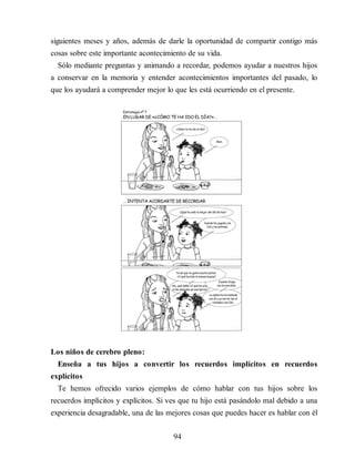 siguientes meses y años, además de darle la oportunidad de compartir contigo más
cosas sobre este importante acontecimiento de su vida.
Sólo mediante preguntas y animando a recordar, podemos ayudar a nuestros hijos
a conservar en la memoria y entender acontecimientos importantes del pasado, lo
que los ayudará a comprender mejor lo que les está ocurriendo en el presente.
Los niños de cerebro pleno:
Enseña a tus hijos a convertir los recuerdos implícitos en re​cuerdos
explícitos
Te hemos ofrecido varios ejemplos de cómo hablar con tus hijos sobre los
recuerdos implícitos y explícitos. Si ves que tu hijo está pasándolo mal debido a una
experiencia desagradable, una de las mejores cosas que puedes hacer es hablar con él
94
 