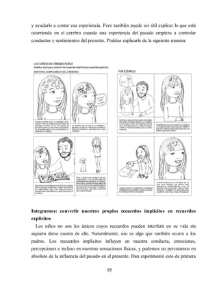y ayudarlo a contar esa experiencia. Pero también puede ser útil explicar lo que está
ocurriendo en el cerebro cuando una experiencia del pasado empieza a controlar
conductas y sentimientos del presente. Po​drías explicarlo de la siguiente manera:
Integrarnos: convertir nuestros propios recuerdos implícitos en recuerdos
explícitos
Los niños no son los únicos cuyos recuerdos pueden interferir en su vida sin
siquiera darse cuenta de ello. Naturalmente, eso es algo que también ocurre a los
padres. Los recuerdos implícitos influyen en nuestra conducta, emociones,
percepciones e incluso en nuestras sensaciones físicas, y podemos no percatarnos en
absoluto de la influencia del pasado en el presente. Dan experimentó esto de primera
95
 