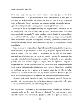 mano como padre primerizo:
Nada más nacer mi hijo, me alteraba mucho cada vez que lo oía llorar
inconsolablemente. Ya sé que a cualquiera le cuesta oír el llanto de un niño, pero yo
sencillamente no lo soportaba. De pronto era presa del pánico, y me invadían el
terror y el espanto. Exploré una teoría tras otra para explicar mi reacción intensa y
aparentemente injustificada, pero ninguna me pareció aplicable a mi caso.
Hasta que un día mi hijo empezó a llorar y una imagen asomó a mi cabeza. Era de
un niño pequeño en la mesa de exploración, gritando, con una mirada de terror en el
rostro enrojecido y arrugado. Yo estaba a su lado y, en mi función de joven residente
de pediatría en el Centro Médico de UCLA, debía extraerle sangre para averiguar la
razón de una fiebre muy alta. Mi compañero residente y yo teníamos que revivir ese
horror niño tras niño: uno de nosotros sujetando la jeringa, el otro sujetando al niño
que chillaba.
Hacía años que yo no pensaba en el período de residente en pediatría. En general,
tenía el recuerdo de que había sido un buen año, y de que me dejó un buen sabor de
boca al acabar. Pero los llantos a medianoche de mi hijo de seis meses
desencadenaron la imagen de esa escena del pasado y durante los siguientes días
empecé a entender la relación entre ambos hechos. Pensé mucho en esos recuerdos
y hablé con unos cuantos amigos y colegas sobre mi experiencia. Empecé a
comprender con claridad que ese trauma de varios años antes había permanecido
implícito y no había asomado explícitamente hasta entonces. Vi que había concluido
mi residencia de un año y pasado a la siguiente etapa de mi vida sin haber
reflexionado conscientemente sobre mis experiencias dolorosas. Nunca las procesé
de un modo que me permitiera recuperarlas más adelante de una manera explícita.
Años más tarde, pues, como joven padre, hice la dolorosa autorreflexión que me
permitió verlo como un asunto sin resolver dentro de mí, y pude por fin oír los gritos
de mi hijo como lo que eran, sin todo el bagaje del pasado.
Los recuerdos no examinados (o des-integrados) causan toda clase de problemas a
cualquier adulto que lleve una vida sana y relacional. Pero para los padres estos
recuerdos ocultos son especialmente peligrosos, sobre todo por dos razones. En
96
 