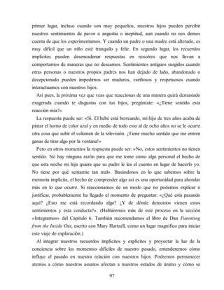 primer lugar, incluso cuando son muy pequeños, nuestros hijos pueden percibir
nuestros sentimientos de pavor o angustia o ineptitud, aun cuando no nos demos
cuenta de que los experimentamos. Y cuando un padre o una madre está alterado, es
muy difícil que un niño esté tranquilo y feliz. En segundo lugar, los recuerdos
implícitos pueden desencadenar respuestas en nosotros que nos llevan a
comportarnos de maneras que no deseamos. Sentimientos antiguos surgidos cuando
otras personas o nuestros propios padres nos han dejado de lado, abandonado o
decepcionado pueden impedirnos ser maduros, cariñosos y respetuosos cuando
interactuamos con nuestros hijos.
Así pues, la próxima vez que veas que reaccionas de una manera quizá demasiado
exagerada cuando te disgustas con tus hijos, pregúntate: «¿Tiene sentido esta
reacción mía?»
La respuesta puede ser: «Sí. El bebé está berreando, mi hijo de tres años acaba de
pintar el horno de color azul y en medio de todo esto al de ocho años no se le ocurre
otra cosa que subir el volumen de la televisión. ¡Tiene mucho sentido que me entren
ganas de tirar algo por la ventana!»
Pero en otros momentos la respuesta puede ser: «No, estos sentimientos no tienen
sentido. No hay ninguna razón para que me tome como algo personal el hecho de
que esta noche mi hija quiera que su padre le lea el cuento en lugar de hacerlo yo.
No tiene por qué sentarme tan mal». Basándonos en lo que sabemos sobre la
memoria implícita, el hecho de comprender algo así es una oportunidad para ahondar
más en lo que ocurre. Si reaccionamos de un modo que no podemos explicar o
justificar, probablemente ha llegado el momento de preguntar: «¿Qué está pasando
aquí? ¿Esto me está recordando algo? ¿Y de dónde demonios vienen estos
sentimientos y esta conducta?». (Hablaremos más de este proceso en la sección
«Integrarnos» del Capítulo 6. También recomendamos el libro de Dan Parenting
from the Inside Out, escrito con Mary Hartzell, como un lugar magnífico para iniciar
este viaje de exploración.)
Al integrar nuestros recuerdos implícitos y explícitos y proyectar la luz de la
conciencia sobre los momentos difíciles de nuestro pasado, entenderemos cómo
influye el pasado en nuestra relación con nuestros hijos. Podremos permanecer
atentos a cómo nuestros asuntos afectan a nuestros estados de ánimo y cómo se
97
 