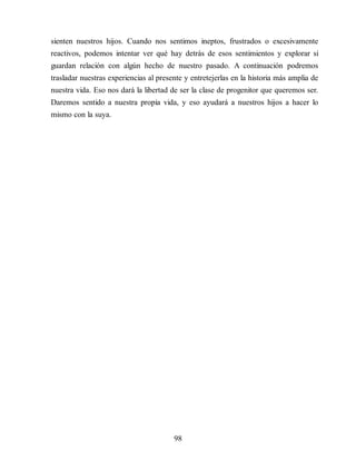 sienten nuestros hijos. Cuando nos sentimos ineptos, frustrados o excesivamente
reactivos, podemos intentar ver qué hay detrás de esos sentimientos y explorar si
guardan relación con algún hecho de nuestro pasado. A continuación podremos
trasladar nuestras experiencias al presente y entretejerlas en la historia más amplia de
nuestra vida. Eso nos dará la libertad de ser la clase de progenitor que queremos ser.
Daremos sentido a nuestra propia vida, y eso ayudará a nuestros hijos a hacer lo
mismo con la suya.
98
 