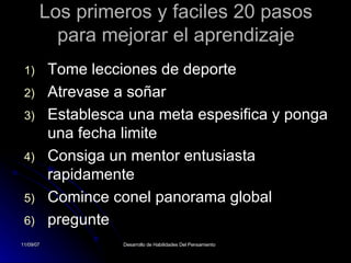 Los primeros y faciles 20 pasos para mejorar el aprendizaje Tome lecciones de deporte Atrevase a soñar Establesca una meta espesifica y ponga una fecha limite Consiga un mentor entusiasta rapidamente Comince conel panorama global pregunte  