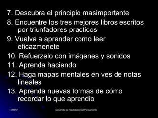 7. Descubra el principio masimportante 8. Encuentre los tres mejores libros escritos por triunfadores practicos 9. Vuelva a aprender como leer eficazmenete 10. Refuerzelo con imágenes y sonidos 11. Aprenda haciendo 12. Haga mapas mentales en ves de notas lineales 13. Aprenda nuevas formas de cómo recordar lo que aprendio 