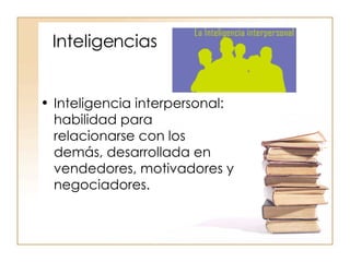 Inteligencias Inteligencia interpersonal: habilidad para relacionarse con los demás, desarrollada en vendedores, motivadores y negociadores. 
