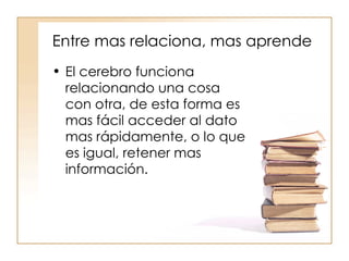 Entre mas relaciona, mas aprende El cerebro funciona relacionando una cosa con otra, de esta forma es mas fácil acceder al dato mas rápidamente, o lo que es igual, retener mas información. 