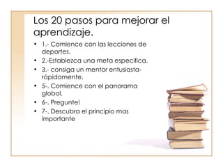 Los 20 pasos para mejorar el aprendizaje. 1.- Comience con las lecciones de deportes. 2.-Establezca una meta especifica. 3.- consiga un mentor entusiasta-rápidamente. 5-. Comience con el panorama global. 6-. Pregunte! 7-. Descubra el principio mas importante 