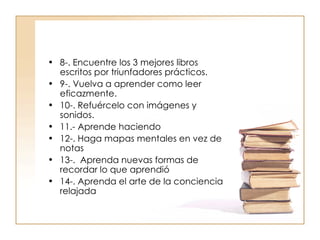 8-. Encuentre los 3 mejores libros escritos por triunfadores prácticos. 9-. Vuelva a aprender como leer eficazmente. 10-. Refuércelo con imágenes y sonidos. 11.-  Aprende haciendo 12-. Haga mapas mentales en vez de notas 13-.  Aprenda nuevas formas de recordar lo que aprendió 14-. Aprenda el arte de la conciencia relajada 