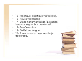 15-. Practique, practique y practique. 16-. Revise y reflexione 17-. Utilice herramientas de la relación tales como ganchos de memoria 18-. Enseñe a otros 19-. Diviértase, juegue 20-. Tome un curso de aprendizaje acelerado. 