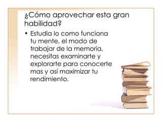 ¿Cómo aprovechar esta gran habilidad? Estudia lo como funciona tu mente, el modo de trabajar de la memoria, necesitas examinarte y explorarte para conocerte mas y así maximizar tu rendimiento. 