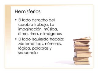 Hemisferios El lado derecho del cerebro trabaja: La imaginación, música, ritmo, rima, e imágenes El lado izquierdo trabaja: Matemáticas, números, lógica, palabras y secuencia 