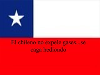 El chileno no expele gases...se caga hediondo 