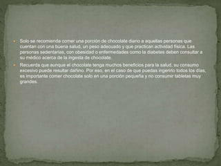  Solo se recomienda comer una porción de chocolate diario a aquellas personas que
cuentan con una buena salud, un peso adecuado y que practican actividad física. Las
personas sedentarias, con obesidad o enfermedades como la diabetes deben consultar a
su médico acerca de la ingesta de chocolate.
 Recuerda que aunque el chocolate tenga muchos beneficios para la salud, su consumo
excesivo puede resultar dañino. Por eso, en el caso de que puedas ingerirlo todos los días,
es importante comer chocolate solo en una porción pequeña y no consumir tabletas muy
grandes.
 