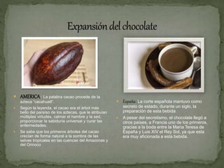  AMERICA : La palabra cacao procede de la
azteca “cacahuatl“.
 Según la leyenda, el cacao era el árbol más
bello del paraíso de los aztecas, que le atribuían
múltiples virtudes, calmar el hambre y la sed,
proporcionar la sabiduría universal y curar las
enfermedades.
 Se sabe que los primeros árboles del cacao
crecían de forma natural a la sombra de las
selvas tropicales en las cuencas del Amazonas y
del Orinoco
 España :La corte española mantuvo como
secreto de estado, durante un siglo, la
preparación de esta bebida
 A pesar del secretismo, el chocolate llegó a
otros países, a Francia uno de los primeros,
gracias a la boda entre la María Teresa de
España y Luis XIV el Rey Sol, ya que esta
era muy aficionada a esta bebida.
 