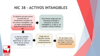 NIC 38 – ACTIVOS INTANGIBLES
El objetivo de esta norma
es prescribir el
tratamiento contable de
los activos intangibles, que
no estén contemplados
específicamente en otra
NIC.
Esta Norma exige que las
empresas procedan a
reconocer un activo
intangible si, y solo si, se
cumplen ciertos criterios.
La Norma también
especifica como
determinar el valor en
libros de los activos
intangibles.
Exige que se
Revelen ciertas
informaciones
complementarias
…
En las notas a los
estados financieros,
que hagan referencia
a estos elementos.
 